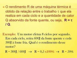 O rendimento R de uma máquina térmica é obtido da relação entre o trabalho  que ela realiza em cada ciclo e a quantidade de calor Q absorvido da fonte quente, ou seja,  R =   / Q. Exemplo:  Um motor efetua 8 ciclos por segundo. Em cada ciclo, retira 600J da fonte quente e cede 300J à fonte fria. Qual é o rendimento desse motor?        R = 300J / 600J      R = 0,5 x100%     R = 50%