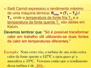 Sadi Carnot expressou o rendimento máximo de uma máquina térmica: Rmáx = (T1 – T2) / T1, onde a temperatura da fonte fria T2e a temperatura da fonte quente T1 são dadas em Kelvin.Devemos lembrar que: “Só é possível transformar calor em trabalho útil utilizando-se duas fontes de calor em temperaturas diferentes.” Exemplo:  Num certo vôo, a turbina de um avião retira calor da fonte quente a 1270C e ejeta gases p/ a atmosfera a -330C.  Veremos então que o rendimento dessa turbina é de 40% .