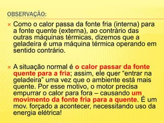 Observação:Como o calor passa da fonte fria (interna) para a fonte quente (externa), ao contrário das outras máquinas térmicas, dizemos que a geladeira é uma máquina térmica operando em sentido contrário.A situação normal é o calor passar da fonte quente para a fria; assim, ele quer “entrar na geladeira” uma vez que o ambiente está mais quente. Por esse motivo, o motor precisa empurrar o calor para fora – causando um movimento da fonte fria para a quente. É um mov. forçado a acontecer, necessitando uso da energia elétrica!