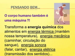 	Pensando bem...O corpo humano também é uma máquina ?!Transformaaenergiaquímica dos alimentos em energia térmica (mantém nossa temperatura),  energia mecânica (caminhar, circulação do sangue),  energia sonora (falar, cantar),  energia elétrica (transmissão dos sentidos)...