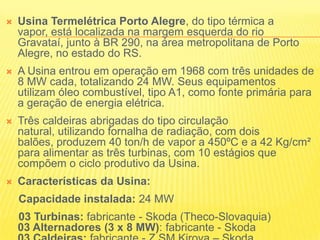Usina Termelétrica Porto Alegre, do tipo térmica a vapor, está localizada na margem esquerda do rio Gravataí, junto à BR 290, na área metropolitana de Porto Alegre, no estado do RS.A Usina entrou em operação em 1968 com três unidades de 8 MW cada, totalizando 24 MW. Seus equipamentos utilizam óleo combustível, tipo A1, como fonte primária para a geração de energia elétrica. Três caldeiras abrigadas do tipo circulação natural, utilizando fornalha de radiação, com dois balões, produzem 40 ton/h de vapor a 450ºC e a 42 Kg/cm² para alimentar as três turbinas, com 10 estágios que compõem o ciclo produtivo da Usina. Características da Usina:            Capacidade instalada: 24 MW03 Turbinas: fabricante - Skoda (Theco-Slovaquia) 03 Alternadores (3 x 8 MW): fabricante - Skoda03 Caldeiras: fabricante - Z.SM.Kirova – Skoda