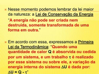 Nesse momento podemos lembrar da lei maior da natureza: a Lei de Conservação da Energia“A energia não pode ser criada nem destruída, somente transformada de uma forma em outra.”Em acordo com essa, expressamos a Primeira Lei da Termodinâmica: “Quando uma quantidade de calor Q é absorvida ou cedida por um sistema, e um trabalho  é realizado por esse sistema ou sobre ele, a variação da energia interna do sistema U édada por: U = Q - ”