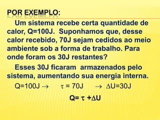 Por exemplo:Um sistema recebe certa quantidade de calor, Q=100J.  Suponhamos que, desse calor recebido, 70J sejam cedidos ao meio ambiente sob a forma de trabalho. Para onde foram os 30J restantes?Esses 30J ficaram  armazenados pelo sistema, aumentando sua energia interna.Q=100J       = 70J        U=30J Q=  +U 
