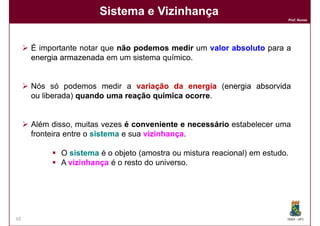 Sistema e Vizinhança
                                                                         Prof. Nunes




     É importante notar que não podemos medir um valor absoluto para a
     energia armazenada em um sistema químico.


     Nós só podemos medir a variação da energia (energia absorvida
                                                   energia
     ou liberada quando uma reação química ocorre.
        liberada)                          ocorre


     Além disso, muitas vezes é conveniente e necessário estabelecer uma
     fronteira entre o sistema e sua vizinhança
                                     vizinhança.

            O sistema é o objeto (amostra ou mistura reacional) em estudo.
            A vizinhança é o resto do universo.




10                                                                       DQOI - UFC
 