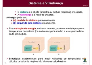 Sistema e Vizinhança
                                                                             Prof. Nunes




                O sistema é o objeto (amostra ou mistura reacional) em estudo.
                A vizinhança é o resto do universo.
     A energia pode ser;
           (a) perdida do sistema para o ambiente
           (b) adquirida pelo sistema do ambiente.
           (b)

       Esta variação de energia, na forma de calor pode ser medida porque a
                                             calor,
       temperatura do sistema (ou ambiente) pode mudar, e esta propriedade
       pode ser medida.




       Estratégias experimentais para medir variações de temperatura e
       cálculos de calor de reações são vistos na calorimetria
                                                  calorimetria.
11                                                                           DQOI - UFC
 
