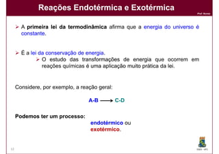 Reações Endotérmica e Exotérmica
                                                                        Prof. Nunes




       A primeira lei da termodinâmica afirma que a energia do universo é
       constante.
       constante


       É a lei da conservação de energia
                                 energia.
                O estudo das transformações de energia que ocorrem em
                reações químicas é uma aplicação muito prática da lei.
                                                                  lei


     Considere, por exemplo, a reação geral:

                                  A -B         C -D

     Podemos ter um processo:
                    processo:
                                   endotérmico ou
                                   exotérmico.
                                   exotérmico


12                                                                      DQOI - UFC
 