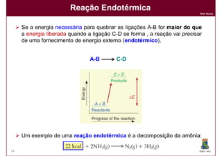 Reação Endotérmica
                                                                            Prof. Nunes




     Se a energia necessária para quebrar as ligações A-B for maior do que
     a energia liberada quando a ligação C-D se forma , a reação vai precisar
     de uma fornecimento de energia externo (endotérmico
                                             endotérmico).


                                A -B      C -D




     Um exemplo de uma reação endotérmica é a decomposição da amônia
                                                              amônia:

14                                                                          DQOI - UFC
 