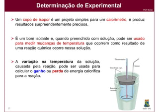 Determinação de Experimental
                                                                       Prof. Nunes




     Um copo de isopor é um projeto simples para um calorímetro e produz
                                                    calorímetro,
     resultados surpreendentemente precisos.


     É um bom isolante e, quando preenchido com solução, pode ser usado
     para medir mudanças de temperatura que ocorrem como resultado de
     uma reação química ocorre nessa solução.


     A variação na temperatura da solução  solução,
     causada pela reação, pode ser usada para
     calcular o ganho ou perda de energia calorífica
     para a reação
            reação.




17                                                                     DQOI - UFC
 