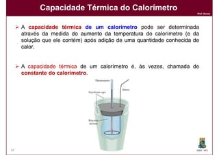 Capacidade Térmica do Calorímetro
                                                                      Prof. Nunes




     A capacidade térmica de um calorímetro pode ser determinada
     através da medida do aumento da temperatura do calorímetro (e da
     solução que ele contém) após adição de uma quantidade conhecida de
     calor.
     calor.


     A capacidade térmica de um calorímetro é, às vezes, chamada de
     constante do calorímetro.
                  calorímetro




19                                                                    DQOI - UFC
 