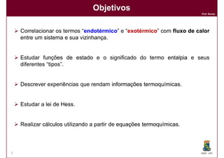 Objetivos
                                                                       Prof. Nunes




    Correlacionar os termos “endotérmico e “exotérmico com fluxo de calor
                             endotérmico” exotérmico”
    entre um sistema e sua vizinhança
                           vizinhança.


    Estudar funções de estado e o significado do termo entalpia e seus
    diferentes “tipos”.


    Descrever experiências que rendam informações termoquímicas
                                                  termoquímicas.


    Estudar a lei de Hess
                     Hess.


    Realizar cálculos utilizando a partir de equações termoquímicas
                                                      termoquímicas.




2                                                                      DQOI - UFC
 