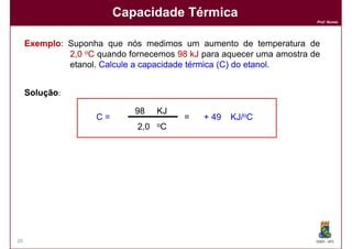 Capacidade Térmica
                                                                       Prof. Nunes




     Exemplo:
     Exemplo Suponha que nós medimos um aumento de temperatura de
              2,0 oC quando fornecemos 98 kJ para aquecer uma amostra de
              etanol. Calcule a capacidade térmica (C) do etanol
                                                          etanol.


     Solução:

                              98    KJ
                     C=                  =   + 49   KJ/oC
                              2,0   oC




20                                                                     DQOI - UFC
 