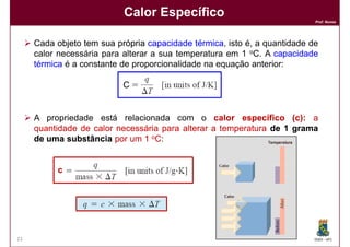 Calor Específico
                                                                          Prof. Nunes




     Cada objeto tem sua própria capacidade térmica isto é, a quantidade de
                                              térmica,
     calor necessária para alterar a sua temperatura em 1 oC. A capacidade
     térmica é a constante de proporcionalidade na equação anterior:

                          C=


     A propriedade está relacionada com o calor específico (c): a   (c):
     quantidade de calor necessária para alterar a temperatura de 1 grama
     de uma substância por um 1 oC:


          c




21                                                                        DQOI - UFC
 
