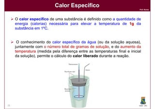Calor Específico
                                                                            Prof. Nunes




     O calor específico de uma substância é definido como a quantidade de
     energia (calorias) necessária para elevar a temperatura de 1g da
     substância em 1ºC.
                     ºC


      O conhecimento do calor específico da água (ou da solução aquosa),
     juntamente com o número total de gramas de solução e do aumento da
                                                    solução,
     temperatura (medida pela diferença entre as temperaturas final e inicial
     da solução), permite o cálculo do calor liberado durante a reação
                                                                reação.




22                                                                          DQOI - UFC
 