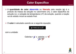 Calor Específico
                                                                             Prof. Nunes




       A quantidade de calor absorvida ou liberada pela reação (q) é o  q
       produto da massa da solução no calorímetro (m), o calor específico da
                                                      m
       solução (c), e variação da temperatura (∆T) da solução, quando a reação
                c
       vai do estado inicial ao estado final.


       O calor é calculado usando-se a seguinte equação:

                                  q = m x c x ∆T

     com a unidade:
           unidade:

                           Calorias = g x calorias x oC
                                           g x oC




23                                                                           DQOI - UFC
 