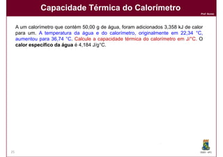 Capacidade Térmica do Calorímetro
                                                                                                Prof. Nunes




     A um calorímetro que contém 50,00 g de água, foram adicionados 3,358 kJ de calor
     para um. A temperatura da água e do calorímetro, originalmente em 22,34 °C,
     aumentou para 36,74 °C. Calcule a capacidade térmica do calorímetro em J/°C. O
     calor específico da água é 4,184 J/g°C.

     Solução:
     Solução:


           ∆T =

                                                                    Calor absorvido pela água



            A quantidade total de calor foi adicionado foi igual 3,358 kJ
                                                                       kJ.
            A diferença entre estes valores de calor é a quantidade de calor absorvida
            pelo calorímetro.


                                                        Calor absorvido pelo calorímetro

25                                      continua.....                                           DQOI - UFC
 