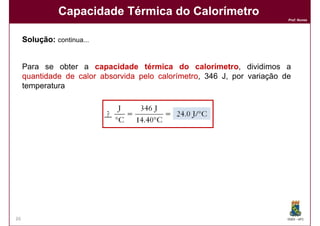 Capacidade Térmica do Calorímetro
                                                                         Prof. Nunes




     Solução:
     Solução: continua...


     Para se obter a capacidade térmica do calorímetro, dividimos a
     quantidade de calor absorvida pelo calorímetro 346 J, por variação de
                                        calorímetro,
     temperatura




26                                                                       DQOI - UFC
 