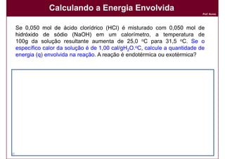 Calculando a Energia Envolvida
                                                                              Prof. Nunes




     Se 0,050 mol de ácido clorídrico (HCl) é misturado com 0,050 mol de
     hidróxido de sódio (NaOH) em um calorímetro, a temperatura de
     100g da solução resultante aumenta de 25,0 oC para 31,5 oC. Se o
     específico calor da solução é de 1,00 cal/gH2O.oC, calcule a quantidade de
     energia (q) envolvida na reação. A reação é endotérmica ou exotérmica?
                              reação.



     Solução:
     Solução:
     A variação na temperatura é:


                                    q = m x c x ∆T
                                    q = 100 x 1 x 6,5

                                    q = 650 calorias


     Logo, 650 calorias são liberadas na reação: ∆H = -650 calorias.
                                         reação:           calorias.
30                                                                            DQOI - UFC
 