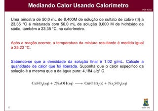 Mediando Calor Usando Calorímetro
                                                                             Prof. Nunes




     Uma amostra de 50,0 mL de 0,400M de solução de sulfato de cobre (II) a
     23,35 °C é misturada com 50,0 mL de solução 0,600 M de hidróxido de
     sódio, também a 23,35 °C, no calorímetro.


     Após a reação ocorrer, a temperatura da mistura resultante é medida igual
     a 25,23 °C.


     Sabendo-se que a densidade da solução final é 1,02 g/mL. Calcule a
     quantidade de calor que foi liberada. Suponha que o calor específico da
     solução é a mesma que a da água pura: 4,184 J/g° C.




31                                                                           DQOI - UFC
 