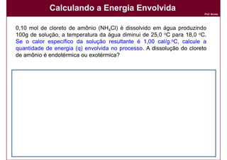 Calculando a Energia Envolvida
                                                                            Prof. Nunes




     0,10 mol de cloreto de amônio (NH4Cl) é dissolvido em água produzindo
     100g de solução, a temperatura da água diminui de 25,0 oC para 18,0 oC.
     Se o calor específico da solução resultante é 1,00 cal/g.oC, calcule a
                                                           cal/g.
     quantidade de energia (q) envolvida no processo. A dissolução do cloreto
                                            processo.
     de amônio é endotérmica ou exotérmica?


     Solução:
     Solução:
     A variação na temperatura é:


                                    q = m x c x ∆T
                                    q = 100 x 1 x (-7)

                                    q = - 700 calorias


     Logo, 700 calorias são absorvidas da vizinhança: ∆H = +700 calorias.
                                          vizinhança:           calorias.

34                                                                          DQOI - UFC
 