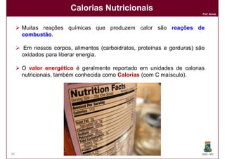 Calorias Nutricionais
                                                                        Prof. Nunes




     Muitas reações químicas que produzem calor são reações de
     combustão.
     combustão

     Em nossos corpos, alimentos (carboidratos, proteínas e gorduras) são
     oxidados para liberar energia.

     O valor energético é geralmente reportado em unidades de calorias
     nutricionais, também conhecida como Calorias (com C maísculo).




36                                                                      DQOI - UFC
 