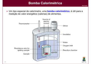 Bomba Calorimétrica
                                                                           Prof. Nunes




     Um tipo especial de calorímetro, uma bomba calorimétrica, é útil para a
                                                   calorimétrica
     medição do valor energético (calorias) de alimentos.




37                                                                         DQOI - UFC
 