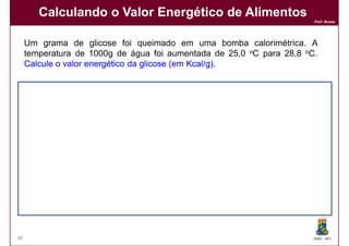 Calculando o Valor Energético de Alimentos
                                                                       Prof. Nunes




     Um grama de glicose foi queimado em uma bomba calorimétrica. A
     temperatura de 1000g de água foi aumentada de 25,0 oC para 28,8 oC.
     Calcule o valor energético da glicose (em Kcal/g)
                                               Kcal/g).


     Solução:
     Solução:
     A variação na temperatura é:   ∆T = 3,8 oC

                                     q = m x c x ∆T
                                     q = 1000 x 1 x (3,8)

                                     q = 3800 calorias = 3,8 Cal


     Logo, o valor energético da glicose é: 3,8 Kcal/g.
                                                Kcal/g.




38                                                                     DQOI - UFC
 
