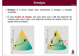 Entalpia
                                                                         Prof. Nunes




     Entalpia é o termo usado para representar a energia, a pressão
     constante.

     É uma função de estado, isto quer dizer que a ∆H não depende da
                          estado
     maneira pela qual é feita, mas depende somente do estado inicial e do
     estado final do sistema.




39                                                                       DQOI - UFC
 