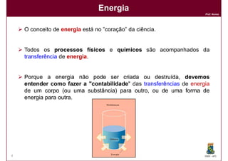 Energia
                                                                    Prof. Nunes




    O conceito de energia está no ”coração” da ciência.


    Todos os processos físicos e químicos são acompanhados da
    transferência de energia
                     energia.


    Porque a energia não pode ser criada ou destruída devemos
                                                 destruída,
    entender como fazer a "contabilidade das transferências de energia
                          "contabilidade"
    de um corpo (ou uma substância) para outro, ou de uma forma de
    energia para outra
                 outra.




4                                                                   DQOI - UFC
 