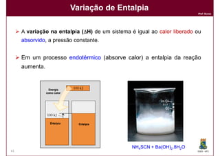 Variação de Entalpia
                                                                         Prof. Nunes




     A variação na entalpia (∆H) de um sistema é igual ao calor liberado ou
     absorvido,
     absorvido a pressão constante.


     Em um processo endotérmico (absorve calor a entalpia da reação
                                 absorve calor)
     aumenta.




                                                NH4SCN + Ba(OH)2.8H2O
41                                                                       DQOI - UFC
 