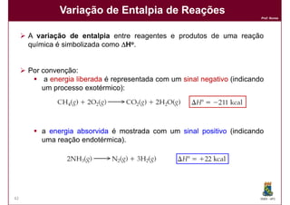 Variação de Entalpia de Reações
                                                                           Prof. Nunes




     A variação de entalpia entre reagentes e produtos de uma reação
     química é simbolizada como ∆Ho.


     Por convenção:
          a energia liberada é representada com um sinal negativo (indicando
         um processo exotérmico):




         a energia absorvida é mostrada com um sinal positivo (indicando
         uma reação endotérmica).




42                                                                         DQOI - UFC
 