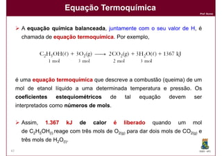 Equação Termoquímica
                                                                              Prof. Nunes




       A equação química balanceada, juntamente com o seu valor de H, é
                         balanceada
       chamada de equação termoquímica Por exemplo,
                          termoquímica.




     é uma equação termoquímica que descreve a combustão (queima) de um
     mol de etanol líquido a uma determinada temperatura e pressão. Os
     coeficientes    estequiométricos       de   tal   equação   devem     ser
     interpretados como números de mols
                                   mols.


       Assim,    1.367    kJ   de   calor    é   liberado   quando   um    mol
       de C2H5OH(l) reage com três mols de O2(g) para dar dois mols de CO2(g) e
       três mols de H2O(l).
47                                                                            DQOI - UFC
 