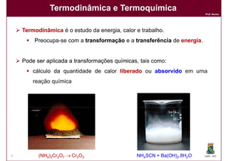 Termodinâmica e Termoquímica
                                                                        Prof. Nunes




    Termodinâmica é o estudo da energia, calor e trabalho.
        Preocupa-se com a transformação e a transferência de energia
                                                             energia.


    Pode ser aplicada a transformações químicas tais como:
                                       químicas,
        cálculo da quantidade de calor liberado ou absorvido em uma
        reação química




5         (NH4)2Cr2O7 → Cr2O3                  NH4SCN + Ba(OH)2.8H2O    DQOI - UFC
 