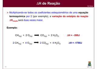 ∆H de Reação
                                                                          Prof. Nunes




      Multiplicando-
      Multiplicando-se todos os coeficientes estequiométrico de uma equação
      termoquímica por 2 (por exemplo), a variação da entalpia da reação
      ∆Hreação será duas vezes maior
                               maior.


     Exemplo:
      xemplo:


           CH4(g) + 2 O2(g)       CO2(g) + 2 H2O(l)     ∆H = - 890J


         2 CH4(g) + 4 O2(g)       2 CO2(g) + 4 H2O(l)    ∆H = -1780J




50                                                                        DQOI - UFC
 