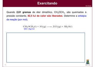 Exercitando
                                                                          Prof. Nunes




     Quando 2,61 gramas de éter dimetílico, CH3OCH3, são queimados à
     pressão constante, 82,5 kJ de calor são liberados Determine a entalpia
                        82,                  liberados.
     da reação (por mol)
                    mol).


                     MM = 46g/mol


     Solução:
     Solução:
                 Número de mols = 2,61 g       = 0,0567 mols
                                    46 g/mol

                 Q liberado   = 82,5 KJ    = 1455 KJ/mol
                      mol      0,0567 mols




                        ∆H    = - 1455 KJ/mol

51                                                                        DQOI - UFC
 