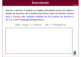 Exercitando
                                                                               Prof. Nunes




     Quando o alumínio é exposto ao oxigênio atmosférico (como em portas e
     janelas de alumínio), ele é oxidado para formar óxido de alumínio. Quanto
     calor é liberado pela oxidação completa de 24,2 gramas de alumínio a
     25 °C e 1 atm? A equação termoquímica é:




     Solução:
     Solução:
            Q liberado por 4 mols = Q liberado por 108 (4x27)g = - 3352 KJ


            Q liberado por 1 mol = Q liberado por 27g = - 3352 KJ = 838 KJ
                                                            4

                                   Q liberado por 24,2 g = X

                                                           X = ∆H = 751,1 KJ
52                                                                             DQOI - UFC
 