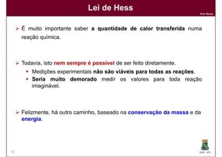 Lei de Hess
                                                                      Prof. Nunes




     É muito importante saber a quantidade de calor transferida numa
     reação química.



     Todavia, isto nem sempre é possível de ser feito diretamente.
         Medições experimentais não são viáveis para todas as reações
                                                              reações.
         Seria muito demorado medir os valores para toda reação
         imaginável.



     Felizmente, há outro caminho, baseado na conservação da massa e da
     energia.
     energia




53                                                                    DQOI - UFC
 