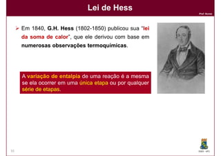 Lei de Hess
                                                         Prof. Nunes




     Em 1840, G.H. Hess (1802-1850) publicou sua “lei
     da soma de calor”, que ele derivou com base em
     numerosas observações termoquímicas
                           termoquímicas.




     A variação de entalpia de uma reação é a mesma
     se ela ocorrer em uma única etapa ou por qualquer
     série de etapas.
              etapas.




55                                                       DQOI - UFC
 