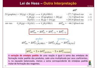 Lei de Hess – Outra Interpretação
                                                                                   Prof. Nunes




     A variação de entalpia padrão de uma reação é igual à soma das entalpias de
     formação molar padrão dos produtos cada uma multiplicada por seus coeficientes,
                                produtos,
     n, na equação balanceada, menos a soma correspondente do entalpias padrão
     molar de formação dos reagentes
                           reagentes.
61                                                                                 DQOI - UFC
 