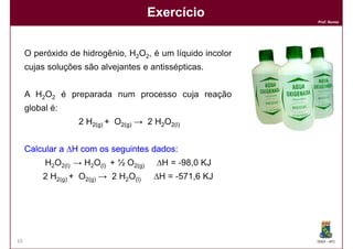 Exercício
                                                            Prof. Nunes




     O peróxido de hidrogênio, H2O2, é um líquido incolor
     cujas soluções são alvejantes e antissépticas.


     A H2O2 é preparada num processo cuja reação
     global é:
                   2 H2(g) + O2(g) → 2 H2O2(l)


     Calcular a ∆H com os seguintes dados:
                                    dados:
          H2O2(l) → H2O(l) + ½ O2(g)    ∆H = -98,0 KJ
          2 H2(g) + O2(g) → 2 H2O(l)    ∆H = -571,6 KJ


           Resposta: ∆H = -187,8 KJ


65                                                          DQOI - UFC
 