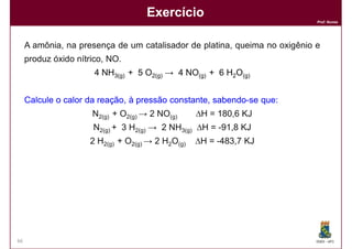 Exercício
                                                                            Prof. Nunes




     A amônia, na presença de um catalisador de platina, queima no oxigênio e
     produz óxido nítrico, NO.
                       4 NH3(g) + 5 O2(g) → 4 NO(g) + 6 H2O(g)


     Calcule o calor da reação, à pressão constante, sabendo-se que:
                                                     sabendo- que:
                      N2(g) + O2(g) → 2 NO(g)     ∆H = 180,6 KJ
                      N2(g) + 3 H2(g) → 2 NH3(g) ∆H = -91,8 KJ
                     2 H2(g) + O2(g) → 2 H2O(g)   ∆H = -483,7 KJ




      Resposta: ∆H = -906,3 KJ




66                                                                          DQOI - UFC
 