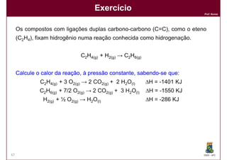 Exercício
                                                                          Prof. Nunes




     Os compostos com ligações duplas carbono-carbono (C=C), como o eteno
     (C2H4), fixam hidrogênio numa reação conhecida como hidrogenação.


                              C2H4(g) + H2(g) → C2H6(g)


     Calcule o calor da reação, à pressão constante, sabendo-se que:
                                                     sabendo- que:
              C2H4(g) + 3 O2(g) → 2 CO2(g) + 2 H2O(l)     ∆H = -1401 KJ
              C2H6(g) + 7/2 O2(g) → 2 CO2(g) + 3 H2O(l)   ∆H = -1550 KJ
               H2(g) + ½ O2(g) → H2O(l)                   ∆H = -286 KJ



      Resposta: ∆H = - 137 KJ




67                                                                        DQOI - UFC
 