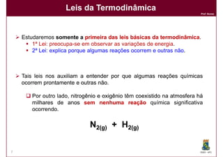 Leis da Termodinâmica
                                                                          Prof. Nunes




    Estudaremos somente a primeira das leis básicas da termodinâmica
                                                          termodinâmica.
        1ª Lei: preocupa-se em observar as variações de energia.
        2ª Lei: explica porque algumas reações ocorrem e outras não.



    Tais leis nos auxiliam a entender por que algumas reações químicas
    ocorrem prontamente e outras não
                                 não.

       Por outro lado, nitrogênio e oxigênio têm coexistido na atmosfera há
       milhares de anos sem nenhuma reação química significativa
       ocorrendo.

                              N2(g) + H2(g)

7                                                                         DQOI - UFC
 