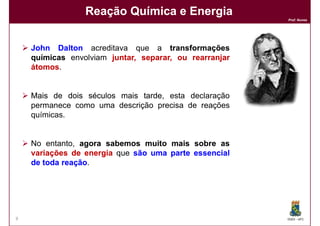 Reação Química e Energia
                                                        Prof. Nunes




    John Dalton acreditava que a transformações
    químicas envolviam juntar, separar, ou rearranjar
    átomos.
    átomos


    Mais de dois séculos mais tarde esta declaração
                              tarde,
    permanece como uma descrição precisa de reações
    químicas.


    No entanto, agora sabemos muito mais sobre as
    variações de energia que são uma parte essencial
    de toda reação.
            reação




9                                                       DQOI - UFC
 