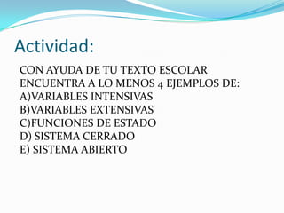 Actividad:
CON AYUDA DE TU TEXTO ESCOLAR
ENCUENTRA A LO MENOS 4 EJEMPLOS DE:
A)VARIABLES INTENSIVAS
B)VARIABLES EXTENSIVAS
C)FUNCIONES DE ESTADO
D) SISTEMA CERRADO
E) SISTEMA ABIERTO
 