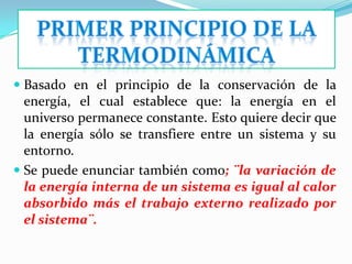  Basado en el principio de la conservación de la
  energía, el cual establece que: la energía en el
  universo permanece constante. Esto quiere decir que
  la energía sólo se transfiere entre un sistema y su
  entorno.
 Se puede enunciar también como; ¨la variación de
  la energía interna de un sistema es igual al calor
  absorbido más el trabajo externo realizado por
  el sistema¨.
 