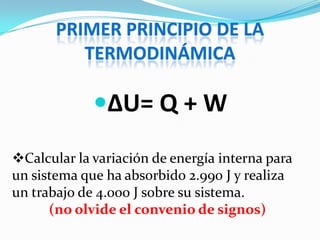 PRIMER PRINCIPIO DE LA
          TERMODINÁMICA

             ΔU= Q + W

Calcular la variación de energía interna para
un sistema que ha absorbido 2.990 J y realiza
un trabajo de 4.000 J sobre su sistema.
      (no olvide el convenio de signos)
 