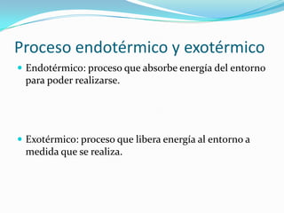 Proceso endotérmico y exotérmico
 Endotérmico: proceso que absorbe energía del entorno
 para poder realizarse.




 Exotérmico: proceso que libera energía al entorno a
 medida que se realiza.
 