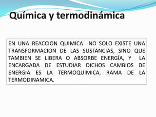 Química y termodinámica

EN UNA REACCION QUIMICA NO SOLO EXISTE UNA
TRANSFORMACION DE LAS SUSTANCIAS, SINO QUE
TAMBIEN SE LIBERA O ABSORBE ENERGÍA, Y LA
ENCARGADA DE ESTUDIAR DICHOS CAMBIOS DE
ENERGIA ES LA TERMOQUIMICA, RAMA DE LA
TERMODINAMICA.
 