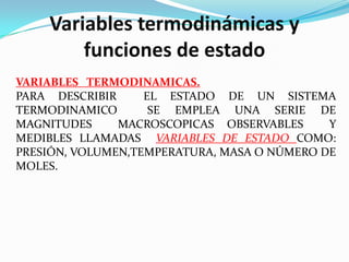 Variables termodinámicas y
        funciones de estado
VARIABLES TERMODINAMICAS.
PARA DESCRIBIR     EL ESTADO DE UN SISTEMA
TERMODINAMICO       SE EMPLEA UNA SERIE DE
MAGNITUDES     MACROSCOPICAS OBSERVABLES     Y
MEDIBLES LLAMADAS VARIABLES DE ESTADO COMO:
PRESIÓN, VOLUMEN,TEMPERATURA, MASA O NÚMERO DE
MOLES.
 