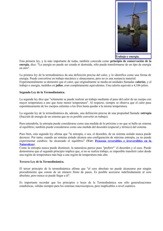 Trabajo y energía.
Esta primera ley, y la más importante de todas, también conocida como principio de conservación de la
energía, dice: "La energía no puede ser creada ni destruida, sólo puede transformarse de un tipo de energía
en otro".

La primera ley de la termodinámica da una definición precisa del calor, y lo identifica como una forma de
energía. Puede convertirse en trabajo mecánico y almacenarse, pero no es una sustancia material.
Experimentalmente se demostró que el calor, que originalmente se medía en unidades llamadas calorías, y el
trabajo o energía, medidos en julios, eran completamente equivalentes. Una caloría equivale a 4,186 julios.

Segunda Ley de la Termodinámica.

La segunda ley dice que "solamente se puede realizar un trabajo mediante el paso del calor de un cuerpo con
mayor temperatura a uno que tiene menor temperatura". Al respecto, siempre se observa que el calor pasa
espontáneamente de los cuerpos calientes a los fríos hasta quedar a la misma temperatura.

La segunda ley de la termodinámica da, además, una definición precisa de una propiedad llamada entropía
(fracción de energía de un sistema que no es posible convertir en trabajo).

Para entenderla, la entropía puede considerarse como una medida de lo próximo o no que se halla un sistema
al equilibrio; también puede considerarse como una medida del desorden (espacial y térmico) del sistema.

Pues bien, esta segunda ley afirma que "la entropía, o sea, el desorden, de un sistema aislado nunca puede
decrecer. Por tanto, cuando un sistema aislado alcanza una configuración de máxima entropía, ya no puede
experimentar cambios: ha alcanzado el equilibrio" (Ver: Procesos reversibles e irreversibles en la
Naturaleza).
Como la entropía nunca puede disminuir, la naturaleza parece pues "preferir"’ el desorden y el caos. Puede
demostrarse que el segundo principio implica que, si no se realiza trabajo, es imposible transferir calor desde
una región de temperatura más baja a una región de temperatura más alta.

Tercera Ley de la Termodinámica.

El tercer principio de la termodinámica afirma que "el cero absoluto no puede alcanzarse por ningún
procedimiento que conste de un número finito de pasos. Es posible acercarse indefinidamente al cero
absoluto, pero nunca se puede llegar a él".

Es importante recordar que los principios o leyes de la Termodinámica son sólo generalizaciones
estadísticas, válidas siempre para los sistemas macroscópicos, pero inaplicables a nivel cuántico.
 